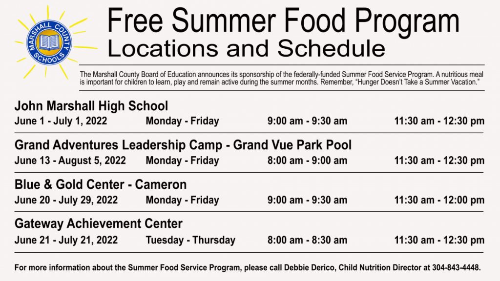 The Marshall County Board of Education announces their sponsorship of the federally funded Summer Food Service Program. A nutritious meal is important for children to learn, play and remain active during the summer months. Remember, Hunger Doesn’t Take a Summer Vacation.  Breakfast and lunch is open to all children, ages 18 years and under, who would like to participate.    Meals will be served at the following sites:  Site	Dates	Days of Week	Breakfast	Lunch John Marshall High	June 1-July 1 	M-F	9:00 - 9:30	11:30 - 12:30  Grand Adventures Leadership Camp                                                    Grand Vue Park Pool	June 13 - Aug 5	M-F	8:00 - 9:00	11:30 - 12:30 Gateway Achievement Center	June 21 -July 21	T-W-Th	8:00 - 8:30	11:30 - 12:30 Blue and Gold Center - Cameron	June 20- July 29	M-F	9:00 - 9:30	11:30 - 12:00